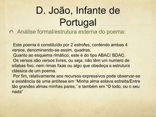 D. João, Infante de
Portugal
Análise formal/estrutura externa do poema:
Este poema é constituído por 2 estrofes, contendo ambas 4
versos, denominando-se assim, quadras.
Quanto ao esquema rimático, este é do tipo ABAC/ BDAC.
Os versos são versos livres, ou seja, não têm um numero de
sílabas fixo, nem rimas fixas ou algo que obedeça a estrutura
clássica de um poema.
Por fim, relativamente aos recursos expressivos pode observar-se
a existência de uma antítese em “Minha alma estava estreita/Entre
tão grandes almas minhas pares,” e também em “O todo, ou o seu
nada”
 