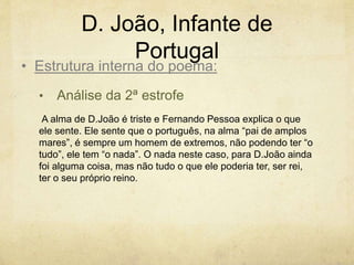D. João, Infante de
Portugal
• Análise da 2ª estrofe
A alma de D.João é triste e Fernando Pessoa explica o que
ele sente. Ele sente que o português, na alma “pai de amplos
mares”, é sempre um homem de extremos, não podendo ter “o
tudo”, ele tem “o nada”. O nada neste caso, para D.João ainda
foi alguma coisa, mas não tudo o que ele poderia ter, ser rei,
ter o seu próprio reino.
• Estrutura interna do poema:
 