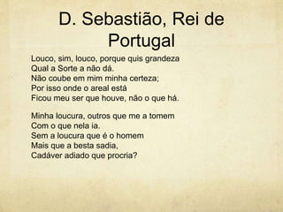 D. Sebastião, Rei de
Portugal
Louco, sim, louco, porque quis grandeza
Qual a Sorte a não dá.
Não coube em mim minha certeza;
Por isso onde o areal está
Ficou meu ser que houve, não o que há.
Minha loucura, outros que me a tomem
Com o que nela ia.
Sem a loucura que é o homem
Mais que a besta sadia,
Cadáver adiado que procria?
 