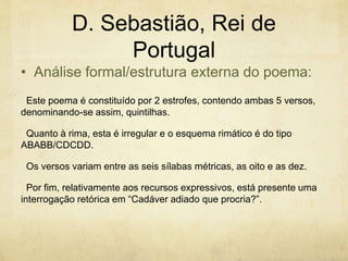 D. Sebastião, Rei de
Portugal
Este poema é constituído por 2 estrofes, contendo ambas 5 versos,
denominando-se assim, quintilhas.
Quanto à rima, esta é irregular e o esquema rimático é do tipo
ABABB/CDCDD.
Os versos variam entre as seis sílabas métricas, as oito e as dez.
Por fim, relativamente aos recursos expressivos, está presente uma
interrogação retórica em “Cadáver adiado que procria?”.
• Análise formal/estrutura externa do poema:
 