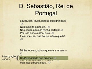 D. Sebastião, Rei de
Portugal
Louco, sim, louco, porque quis grandeza
Qual a Sorte a não dá.
Não coube em mim minha certeza;
Por isso onde o areal está
Ficou meu ser que houve, não o que há.
Minha loucura, outros que me a tomem
Com o que nela ia.
Sem a loucura que é o homem
Mais que a besta sadia,
Cadáver adiado que procria?
Interrogação
retórica
 