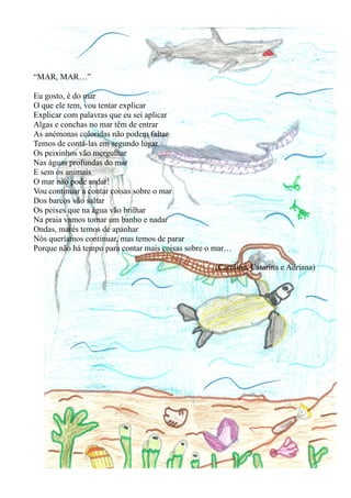 “MAR, MAR…”

Eu gosto, é do mar
O que ele tem, vou tentar explicar
Explicar com palavras que eu sei aplicar
Algas e conchas no mar têm de entrar
As anémonas coloridas não podem faltar
Temos de contá-las em segundo lugar
Os peixinhos vão mergulhar
Nas águas profundas do mar
E sem os animais
O mar não pode andar!
Vou continuar a contar coisas sobre o mar
Dos barcos vão saltar
Os peixes que na água vão brilhar
Na praia vamos tomar um banho e nadar
Ondas, marés temos de apanhar
Nós queríamos continuar, mas temos de parar
Porque não há tempo para contar mais coisas sobre o mar…

                                                   (Carolina, Catarina e Adriana)
 