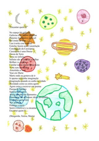 “Encantar quem lê”

No espaço há galáxias
Galáxias têm muitos planetas
Planetas iluminados pelo sol
Sol irmão da Lua
Lua à noite com estrelas
Estrelas fazem uma Constelação
Constelação da Cassiopeia
Cassiopeia é uma Deusa
Deusa da Terra
Terra no infinito
Infinito são as estrelas a brilhar
Brilhar e a cintilar
Cintilar numa maravilhosa noite
Noite tem asteróides
Asteróides a voar
Voar em Marte
Marte onde eu gostava de ir
Ir apenas na minha imaginação
Imaginação quando eu sonho acordado
Acordado como eu estou agora
Agora estou a escrever um poema
Poema de Saturno
Saturno tem anéis
Anéis que não são diamantes
Diamantes são as nossas ideias divertidas
Divirtidas como nós
Nós poetisas
Poetisas a sorrir
Sorrir a escrever e a encantar
Encantar quem lê…

(Margarida, Teresa, Marta)
 