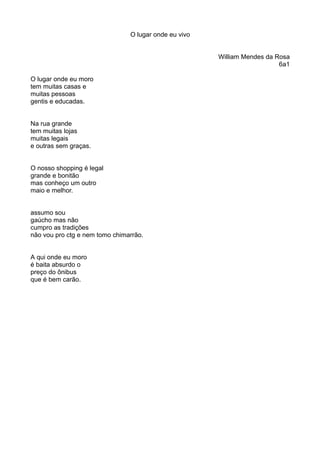 O lugar onde eu vivo 
William Mendes da Rosa 
6a1 
O lugar onde eu moro 
tem muitas casas e 
muitas pessoas 
gentis e educadas. 
Na rua grande 
tem muitas lojas 
muitas legais 
e outras sem graças. 
O nosso shopping é legal 
grande e bonitão 
mas conheço um outro 
maio e melhor. 
assumo sou 
gaúcho mas não 
cumpro as tradições 
não vou pro ctg e nem tomo chimarrão. 
A qui onde eu moro 
é baita absurdo o 
preço do ônibus 
que é bem carão. 
