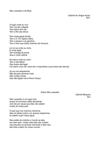 São Leopoldo e de Mais. 
Gabriel de Vargas Ayres. 
6A1. 
O lugar onde eu vivo 
Tem rua tem calçada 
Tem bairro tem vila 
Tem o Rio dos Sinos 
Tem muita gente bonita 
Tem o C.T.G Tapera Velha 
Tem o parque e os gaúchos 
Tem o trem que todos chamam de trensurb 
Lá na rua onde eu moro 
E muito legal 
Tem entrega de jornal 
Que e muito radical 
No bairro onde eu moro 
Tem a Vila Maria 
Que todos são legal 
Um bairro uma vila tonto faz o importante e que todos são demais 
Já vou me despedindo 
Não da para escrever mais 
São muitas coisas 
Que são legais como Nova Yorque 
Sobre São Leopoldo 
Gabriel Marques 
6a1 
São Leopoldo é um lugar bom 
soque os humanos estão demolindo 
com ele por causa que eles não sabem 
cuidar do nosso pais. 
O pais que nos mesmos moremos 
eles só sabem poluir o ar quenos respiremos 
só sabem sujar nossa água. 
Eles estão de molindo o mundo se eles 
sou bem sem cuidar mais eles não cuidam 
rios poluídos os animais morrendo e eles nem 
dão bola cuidem do nosso mundo. 
 