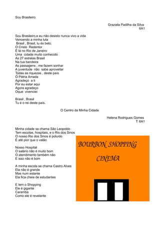 Sou Brasileiro. 
Graziela Padilha da Silva 
6A1 
Sou Brasileiro,e eu não desisto nunca vivo a vida 
Vencendo a minha luta 
Brasil , Brasil, tu és belo. 
O Cristo Redentor 
É lá no Rio de Janeiro 
Uma cidade muito conhecido 
As 27 estrelas Brasil 
Na tua bandeira 
As passagens , me fazem sonhar 
A juventude não sabe aproveitar 
Todas as riquezas , deste país 
Ó Pátria Amada 
Agradeço a ti 
Por eu estar aqui 
Agora agradeço 
Oque vivenciei 
Brasil , Brasil 
Tu é o rei deste país. 
O Centro da Minha Cidade 
Helena Rodrigues Gomes 
T: 6A1 
Minha cidade se chama São Leopoldo 
Tem escolas, hospitais, e o Rio dos Sinos 
O nosso Rio dos Sinos é poluído 
È até pior que o valão 
Nosso Hospital 
O salário não é muito bom 
O atendimento também não 
E isso não é bom 
A minha escola se chama Castro Alves 
Ela não é grande 
Mas num estante 
Ela fica cheia de estudantes 
E tem o Shopping 
Ele é gigante 
Caramba 
Como ele é revelante 
 
