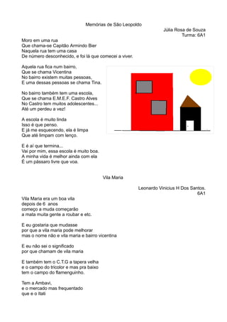 Memórias de São Leopoldo 
Júlia Rosa de Souza 
Turma: 6A1 
Moro em uma rua 
Que chama-se Capitão Armindo Bier 
Naquela rua tem uma casa 
De número desconhecido, e foi lá que comecei a viver. 
Aquela rua fica num bairro, 
Que se chama Vicentina 
No bairro existem muitas pessoas, 
E uma dessas pessoas se chama Tina. 
No bairro também tem uma escola, 
Que se chama E.M.E.F. Castro Alves 
No Castro tem muitos adolescentes... 
Até um perdeu a vez! 
A escola é muito linda 
Isso é que penso. 
E já me esquecendo, ela é limpa 
Que até limpam com lenço. 
E é aí que termina... 
Vai por mim, essa escola é muito boa. 
A minha vida é melhor ainda com ela 
É um pássaro livre que voa. 
Vila Maria 
Leonardo Vinicius H Dos Santos. 
6A1 
Vila Maria era um boa vila 
depois de 6 anos 
começo a muda começarão 
a mata muita gente a roubar e etc. 
E eu gostaria que mudasse 
por que a vila maria pode melhorar 
mas o nome não e vila maria e bairro vicentina 
E eu não sei o significado 
por que chamam de vila maria 
E também tem o C.T.G a tapera velha 
e o campo do tricolor e mas pra baixo 
tem o campo do flamenguinho. 
Tem a Ambavi, 
e o mercado mas frequentado 
que e o Itati 
 