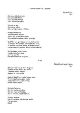 Falando sobre São Leopoldo 
Lucas Arthur 
6A1 
São Leopoldo é demais 
São Leopoldo é feliz 
São Leopoldo é legal 
São Leopoldo é assim. 
Tem gente rica 
Tem gente pobre 
E tem amigos legais e felizes. 
No lugar onde vivo 
Tem parques e escolas 
Tem CTGs e muitos cantores 
Tem muitas árvores e muitas pessoas. 
Os CTGs são grandes e com muita tradição 
As árvores dão sombra e muitos frutos bons, 
As escolas são boas e com muita educação 
Os parques são grandes w com muita diversão. 
Minha cidade é bem limpa, 
mas também bem suja 
É muito grande 
Mas também muito pequena. 
Brasil 
Makeli Cristina de Freitas 
6A1 
O lugar onde vivo, é cheio de graça 
Brasil que vem, Brasil que passa 
Trazendo muita alegria 
A todas as criancinhas 
Aqui no Brasil, tem muitas coisas boas 
Tem muitos lugares para visitar 
A copa do mundo, vais ser aqui 
Brasil, Brasil, Brasil... 
O Cristo Redentor 
Um dos pontos turísticos 
Um dos mais conhecidos 
Rio de Janeiro, cidade do funk 
Ó pátria amada 
Dos filhos deste solo és mãe gentil 
Pátria amada 
Brasil 
 