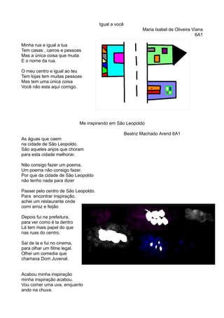 Igual a você 
Maria Isabel de Oliveira Viana 
6A1 
Minha rua e igual a tua 
Tem casas , carros e pessoas 
Mas a única coisa que muda 
E o nome da rua. 
O meu centro e igual ao teu 
Tem lojas tem muitas pessoas 
Mas tem uma única coisa 
Você não esta aqui comigo. 
Me inspirando em São Leopoldo 
Beatriz Machado Arend 6A1 
As águas que caem 
na cidade de São Leopoldo. 
São aqueles anjos que choram 
para esta cidade melhorar. 
Não consigo fazer um poema, 
Um poema não consigo fazer. 
Por que da cidade de São Leopoldo 
não tenho nada para dizer 
Passei pelo centro de São Leopoldo. 
Para encontrar inspiração, 
achei um restaurante onde 
comi arroz e feijão 
Depois fui na prefeitura, 
para ver como é la dentro 
Lá tem mais papel do que 
nas ruas do centro. 
Sai de la e fui no cinema, 
para olhar um filme legal. 
Olhei um comedia que 
chamava Dom Juvenal. 
Acabou minha inspiração 
minha inspiração acabou. 
Vou comer uma uva, enquanto 
ando na chuva. 
 