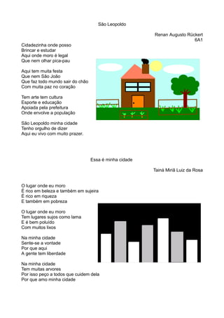 São Leopoldo 
Renan Augusto Rückert 
6A1 
Cidadezinha onde posso 
Brincar e estudar 
Aqui onde moro é legal 
Que nem olhar pica-pau 
Aqui tem muita festa 
Que nem São João 
Que faz todo mundo sair do chão 
Com muita paz no coração 
Tem arte tem cultura 
Esporte e educação 
Apoiada pela prefeitura 
Onde envolve a população 
São Leopoldo minha cidade 
Tenho orgulho de dizer 
Aqui eu vivo com muito prazer. 
Essa é minha cidade 
Tainá Miriã Luiz da Rosa 
O lugar onde eu moro 
É rico em beleza e também em sujeira 
É rico em riqueza 
E também em pobreza 
O lugar onde eu moro 
Tem lugares sujos como lama 
E é bem poluído 
Com muitos lixos 
Na minha cidade 
Sente-se a vontade 
Por que aqui 
A gente tem liberdade 
Na minha cidade 
Tem muitas arvores 
Por isso peço a todos que cuidem dela 
Por que amo minha cidade 
 