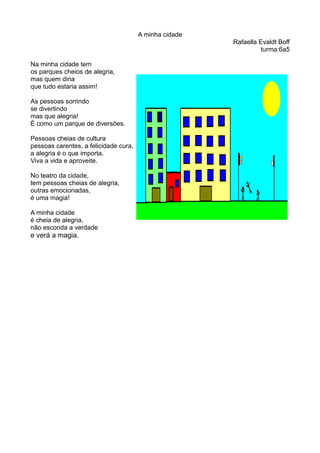 A minha cidade
Rafaella Evaldt Boff
turma:6a5
Na minha cidade tem
os parques cheios de alegria,
mas quem diria
que tudo estaria assim!
As pessoas sorrindo
se divertindo
mas que alegria!
É como um parque de diversões.
Pessoas cheias de cultura
pessoas carentes, a felicidade cura,
a alegria é o que importa.
Viva a vida e aproveite.
No teatro da cidade,
tem pessoas cheias de alegria,
outras emocionadas,
é uma magia!
A minha cidade
é cheia de alegria,
não esconda a verdade
e verá a magia.
 