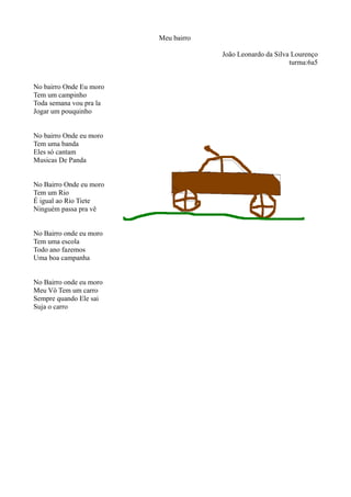 Meu bairro
João Leonardo da Silva Lourenço
turma:6a5
No bairro Onde Eu moro
Tem um campinho
Toda semana vou pra la
Jogar um pouquinho
No bairro Onde eu moro
Tem uma banda
Eles só cantam
Musicas De Panda
No Bairro Onde eu moro
Tem um Rio
É igual ao Rio Tiete
Ninguém passa pra vê
No Bairro onde eu moro
Tem uma escola
Todo ano fazemos
Uma boa campanha
No Bairro onde eu moro
Meu Vô Tem um carro
Sempre quando Ele sai
Suja o carro
 