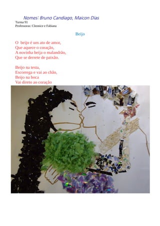 Nomes: Bruno Candiago, Maicon Dias 
Turma 91 
Professoras: Cleonice e Fabiana 
Beijo 
O beijo é um ato de amor, 
Que aquece o coração, 
A novinha beija o malandrão, 
Que se derrete de paixão. 
Beijo na testa, 
Escorrega e vai ao chão, 
Beijo na boca 
Vai direto ao coração 
 