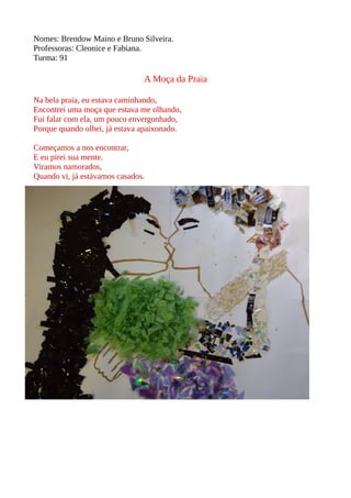 Nomes: Brendow Maino e Bruno Silveira. 
Professoras: Cleonice e Fabiana. 
Turma: 91 
A Moça da Praia 
Na bela praia, eu estava caminhando, 
Encontrei uma moça que estava me olhando, 
Fui falar com ela, um pouco envergonhado, 
Porque quando olhei, já estava apaixonado. 
Começamos a nos encontrar, 
E eu pirei sua mente. 
Viramos namorados, 
Quando vi, já estávamos casados. 
 