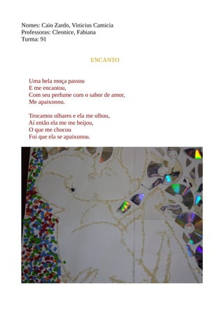 Nomes: Caio Zardo, Vinicius Camicia 
Professoras: Cleonice, Fabiana 
Turma: 91 
ENCANTO 
Uma bela moça passou 
E me encantou, 
Com seu perfume com o sabor de amor, 
Me apaixonou. 
Trocamos olhares e ela me olhou, 
Aí então ela me me beijou, 
O que me chocou 
Foi que ela se apaixonou. 
 