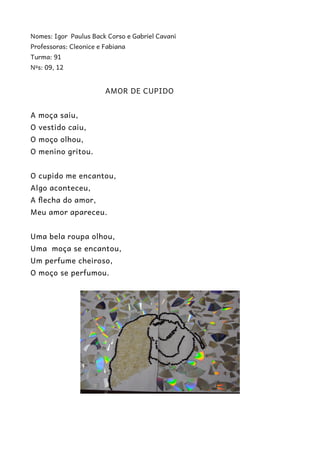 Nomes: Igor Paulus Back Corso e Gabriel Cavani 
Professoras: Cleonice e Fabiana 
Turma: 91 
Nºs: 09, 12 
AMOR DE CUPIDO 
A moça saiu, 
O vestido caiu, 
O moço olhou, 
O menino gritou. 
O cupido me encantou, 
Algo aconteceu, 
A flecha do amor, 
Meu amor apareceu. 
Uma bela roupa olhou, 
Uma moça se encantou, 
Um perfume cheiroso, 
O moço se perfumou. 
 