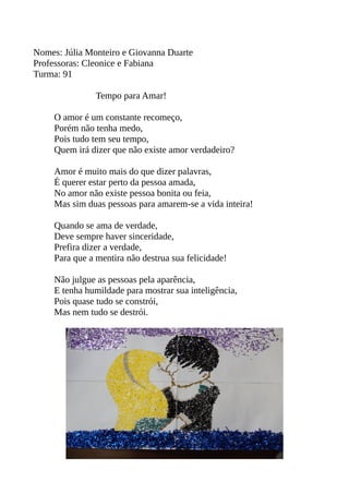 Nomes: Júlia Monteiro e Giovanna Duarte 
Professoras: Cleonice e Fabiana 
Turma: 91 
Tempo para Amar! 
O amor é um constante recomeço, 
Porém não tenha medo, 
Pois tudo tem seu tempo, 
Quem irá dizer que não existe amor verdadeiro? 
Amor é muito mais do que dizer palavras, 
É querer estar perto da pessoa amada, 
No amor não existe pessoa bonita ou feia, 
Mas sim duas pessoas para amarem-se a vida inteira! 
Quando se ama de verdade, 
Deve sempre haver sinceridade, 
Prefira dizer a verdade, 
Para que a mentira não destrua sua felicidade! 
Não julgue as pessoas pela aparência, 
E tenha humildade para mostrar sua inteligência, 
Pois quase tudo se constrói, 
Mas nem tudo se destrói. 
 