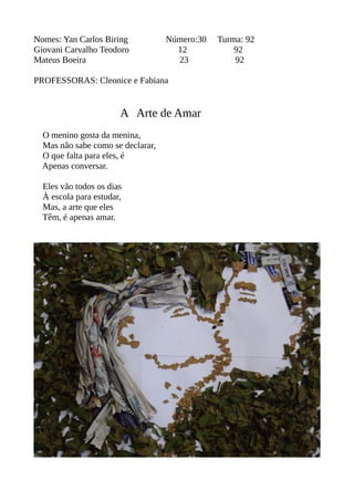 Nomes: Yan Carlos Biring Número:30 Turma: 92 
Giovani Carvalho Teodoro 12 92 
Mateus Boeira 23 92 
PROFESSORAS: Cleonice e Fabiana 
A Arte de Amar 
O menino gosta da menina, 
Mas não sabe como se declarar, 
O que falta para eles, é 
Apenas conversar. 
Eles vão todos os dias 
À escola para estudar, 
Mas, a arte que eles 
Têm, é apenas amar. 
