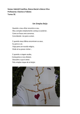 Nomes: Gabrielli Castilhos, Bianca Maciel e Maicon Silva 
Professoras: Cleonice e Fabiana 
Turma: 92 
Um Simples Beijo 
Quando o meu olhar encontra o seu, 
Meu coração simplesmente começa a acelerar, 
Como se fosse uma conversa, 
Convidando- me para a amar. 
E quando meus lábios encontram os seus, 
Eu perco o ar, 
Viajo para um mundo mágico, 
Onde só eu posso visitar... 
E quando a viagem acaba, 
Começamos a nos afastar, 
Descubro o que é amar, 
Pelo simples toque de te beijar. 
 