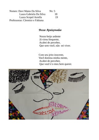 Nomes: Davi Matos Da Silva Ns: 5 
Laura Gabriela Da Silva 18 
Laura Scopel Avrella 19 
Professoras: Cleonice e Fabiana 
Bocas Apaixonadas 
Nosso beijo ardente 
Já virou frequente, 
Acabei de perceber, 
Que sem você, não sei viver. 
Com seu jeito inocente, 
Você domina minha mente, 
Acabei de perceber, 
Que você é o meu bem querer. 
 