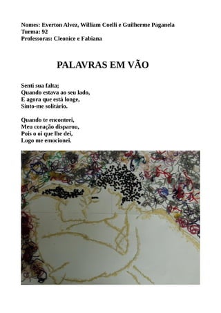 Nomes: Everton Alvez, William Coelli e Guilherme Paganela 
Turma: 92 
Professoras: Cleonice e Fabiana 
PALAVRAS EM VÃO 
Senti sua falta; 
Quando estava ao seu lado, 
E agora que está longe, 
Sinto-me solitário. 
Quando te encontrei, 
Meu coração disparou, 
Pois o oi que lhe dei, 
Logo me emocionei. 
 