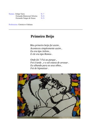 Nomes: Felipe Viero N: 7 
Fernando Bitencourt Silveira N: 8 
Fernando Vargas de Souza N: 9 
Professoras: Cleonice e Fabiana 
Primeiro Beijo 
Meu primeiro beijo foi assim , 
Aconteceu simplesmente assim , 
Eu era tipo Julieta , 
E ele era tipo Romeu . 
Onde foi ? Foi ao parque , 
Foi à tarde , e o sol estava de arrasar . 
Eu olhando para os seus olhos , 
Foi de hipnotizar . 
 