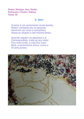 Nomes: Henrique, Jean, Natalia 
Professores: Cleonice, Fabiana 
Turma: 92 
O Amor 
O amor é um sentimento muito bonito, 
Porém complexo,faz as pessoas 
Sentirem-se vivas e completas, 
Deixa-as alegres e até mesmo belas. 
Quando alguém se apaixona e é 
Correspondido, tudo ao seu redor 
Fica mais lindo, a vida fca mais 
Bela, o sentimento entra, como o 
Ar pela janela. 
 