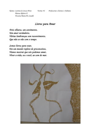 Nomes: Lavínia de Souza Brito Turma: 92 Professoras: Cleonice e Fabiana 
Mateus Ribeiro P. 
Victoria Maria M. Cavalli 
Livres para Amar 
Dois olhares, um sentimento, 
Um amor verdadeiro, 
Várias lembranças sem ressentimento, 
Que não se vão com o tempo. 
Somos livres para voar, 
Em um mundo repleto de preconceitos, 
Vamos mostrar que nós podemos amar, 
Viver a vida, eu e você, ao som do mar. 
 