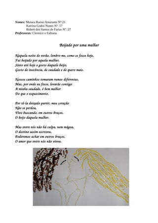 Nomes: Maiara Bueno Amarante Nº:21 
Katrina Godoi Nunes Nº: 17 
Robert dos Santos de Farias Nº: 27 
Professoras: Cleonice e Fabiana 
Beijado por uma mulher 
Naquela noite de verão, lembro­me, 
como se fosse hoje, 
Fui beijado por aquela mulher, 
Sinto até hoje o gosto daquele beijo, 
Gosto de inocência, de saudade e de quero mais. 
Nossos caminhos tomaram rumos diferentes, 
Mas, por onde eu fosse, levarás contigo 
A minha saudade, é bem melhor 
Do que o esquecimento. 
Por tê­la 
deixado partir, meu coração 
Não se perdoa, 
Vivo buscando, em outros braços, 
O beijo daquela mulher. 
Mas entre nós não há culpa, nem mágoa, 
O destino assim escreveu, 
Poderemos achar em outros braços, 
O amor que entre nós não viveu. 
 