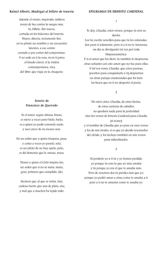 Rafael Alberti, Madrigal al billete de tranvía
Adonde el viento, impávido, subleva
torres de luz contra la sangre mía,
tú, billete, flor nueva,
cortada en los balcones del tranvía.
Huyes, directa, rectamente liso,
en tu pétalo un nombre y un encuentro
latentes, a ese centro
cerrado y por cortar del compromiso.
Y no arde en ti la rosa, ni en ti priva
el finado clavel, si la violeta
contemporánea, viva,
del libro que viaja en la chaqueta.
Soneto de
Francisco de Quevedo
Es el amor, según abrasa, brasa;
es nieve a veces puro hielo, hielo;
es a quien yo pedir consuelo suelo,
y saco poco de su escasa casa.
En un ardor que a quien traspasa, pasa,
y como a veces yo paselo, selo;
es un pleito do no hay apelo, pelo;
es del demonio que le amasa, masa.
Tirano a quien el Cielo inspira ira;
un ardor que si no se mata, mata;
gozo, primero que cumplido, ido;
flechero que al que se retira, tira;
cadena fuerte que aun de plata, ata;
y mal que a muchos ha tejido nido.
EPIGRAMAS DE ERNESTO CARDENAL
1
Te doy, Claudia, estos versos, porque tú eres su
dueña.
Los he escrito sencillos para que tú los entiendas.
Son para ti solamente, pero si a ti no te interesan,
un día se divulgarán tal vez por toda
Hispanoamérica.
Y si al amor que los dictó, tú también lo desprecias,
otras soñarán con este amor que no fue para ellas.
Y tal vez verás, Claudia, que estos poemas,
(escritos para conquistarte a ti) despiertan
en otras parejas enamoradas que los lean
los besos que en ti no despertó el poeta.
2
De estos cines, Claudia, de estas fiestas,
de estas carreras de caballos,
no quedará nada para la posteridad
sino los versos de Ernesto Cardenal para Claudia
(si acaso)
y el nombre de Claudia que yo puse en esos versos
y los de mis rivales, si es que yo decido rescatarlos
del olvido, y los incluyo también en mis versos
para ridiculizarlos.
3
Al perderte yo a ti tú y yo hemos perdido:
yo porque tú eras lo que yo más amaba
y tú porque yo era el que te amaba más.
Pero de nosotros dos tú pierdes más que yo:
porque yo podré amar a otras como te amaba a ti
pero a ti no te amarán como te amaba yo.
 