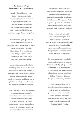 Garcilaso de la Vega
ÉGLOGA III - TIRRENO ALCINO
Aquella voluntad honesta y pura,
ilustre y hermosísima María,
que en mí de celebrar tu hermosura,
tu ingenio y tu valor estar solía,
a despecho y pesar de la ventura
que por otro camino me desvía,
está y estará en mí tanto clavada,
cuanto del cuerpo el alma acompañada.
Y aún no se me figura que me toca
aqueste oficio solamente en vida;
mas con la lengua muerta y fría en la boca
pienso mover la voz a ti debida.
Libre mi alma de su estrecha roca
por el Estigio lago conducida,
celebrándose irá, y aquel sonido
hará parar las aguas del olvido.
Mas la fortuna, de mi mal no harta,
me aflige, y de un trabajo en otro lleva;
ya de la patria, ya del bien me aparta;
ya mi paciencia en mil maneras prueba;
y lo que siento más es que la carta
donde mi pluma en tu alabanza mueva,
poniendo en su lugar cuidados vanos,
me quita y me arrebata de las manos.
Pero por más que en mí su fuerza pruebe
no tomará mi corazón mudable;
nunca dirán jamás que me remueve
fortuna de un estudio tan loable.
Apolo y las hermanas todas nueve,
me darán ocio y lengua con que hable
lo menos de lo que en tu ser cupiere;
que esto será lo más que yo pudiere.
En tanto no te ofenda ni te harte
tratar del campo y soledad que amaste,
ni desdeñes aquesta inculta parte
de mi estilo, que en algo ya estimaste.
Entre las armas del sangriento Marte,
do apenas hay quien su furor contraste,
hurté de tiempo aquesta breve suma,
tomando, ora la espada, ora la pluma.
Aplica, pues, un rato los sentidos
al bajo son de mi zampoña ruda,
indigna de llegar a tus oídos,
pues de ornamento y gracia va desnuda;
mas a las veces son mejor oídos
el puro ingenio y lengua casi muda,
testigos limpios de ánimo inocente,
que la curiosidad del elocuente.
Por aquesta razón de ti escuchado,
aunque me falten otras, ser merezco.
Lo que puedo te doy, y lo que he dado,
con recibillo tú yo me enriquezco.
De cuatro ninfas que del Tajo amado
salieron juntas a cantar me ofrezco:
Filódoce, Dinámene y Climene,
Nise, que en hermosura par no tiene.
Cerca del Tajo en soledad amena
de verdes sauces hay una espesura,
toda de yedra revestida y llena,
que por el tronco va hasta la altura,
y así la teje arriba y encadena,
que el sol no halla paso a la verdura;
el agua baña el prado con sonido
alegrando la vista y el oído.
 