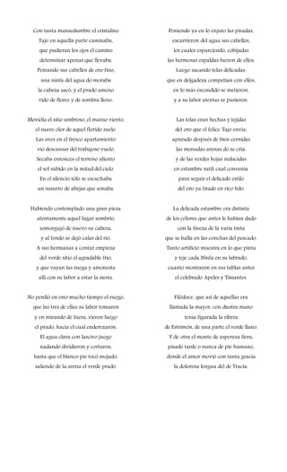 Con tanta mansedumbre el cristalino
Tajo en aquella parte caminaba,
que pudieran los ojos el camino
determinar apenas que llevaba.
Peinando sus cabellos de oro fino,
una ninfa del agua do moraba
la cabeza sacó, y el prado ameno
vido de flores y de sombra lleno.
Movióla el sitio umbroso, el manso viento,
el suave olor de aquel florido suelo.
Las aves en el fresco apartamiento
vio descansar del trabajoso vuelo.
Secaba entonces el terreno aliento
el sol subido en la mitad del cielo.
En el silencio sólo se escuchaba
un susurro de abejas que sonaba.
Habiendo contemplado una gran pieza
atentamente aquel lugar sombrío,
somorgujó de nuevo su cabeza,
y al fondo se dejó calar del río.
A sus hermanas a contar empieza
del verde sitio el agradable frío,
y que vayan las ruega y amonesta
allí con su labor a estar la siesta.
No perdió en esto mucho tiempo el ruego,
que las tres de ellas su labor tomaron
y en mirando de fuera, vieron luego
el prado, hacia el cual enderezaron.
El agua clara con lascivo juego
nadando dividieron y cortaron,
hasta que el blanco pie tocó mojado,
saliendo de la arena el verde prado.
Poniendo ya en lo enjuto las pisadas,
escurrieron del agua sus cabellos,
los cuales esparciendo, cobijadas
las hermosas espaldas fueron de ellos.
Luego sacando telas delicadas,
que en delgadeza competían con ellos,
en lo más escondido se metieron,
y a su labor atentas se pusieron.
Las telas eran hechas y tejidas
del oro que el felice Tajo envía,
apurado después de bien cernidas
las menudas arenas do se cría:
y de las verdes hojas reducidas
en estambre sutil, cual convenía
para seguir el delicado estilo
del oro ya tirado en rico hilo.
La delicada estambre era distinta
de los colores que antes le habían dado
con la fineza de la varia tinta
que se halla en las conchas del pescado.
Tanto artificio muestra en lo que pinta
y teje cada Ninfa en su labrado,
cuanto mostraron en sus tablas antes
el celebrado Apeles y Timantes.
Filódoce, que así de aquellas era
llamada la mayor, con diestra mano
tenía figurada la ribera
de Estrimón, de una parte el verde llano.
Y de otra el monte de aspereza fiera,
pisado tarde o nunca de pie humano,
donde el amor movió con tanta gracia
la dolorosa lengua del de Tracia.
 
