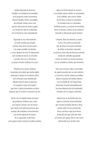 Estaba figurada la hermosa
Eurídice, en el blanco pie mordida
en la pequeña sierpe ponzoñosa
entre la hierba y flores escondida;
descolorida estaba como rosa
que ha sido fuera de sazón cogida,
y el ánima los ojos ya volviendo,
de su hermosa carne despidiendo.
Figurado se vía extensamente
el osado marido que bajaba
al triste reino de la oscura gente,
y la mujer perdida recobraba;
y cómo después de esto él, impaciente
por miralla de nuevo, la tornaba
a perder otra vez, y del tirano
se queja al monte solitario en vano.
Dinámene no menos artificio
mostraba en la labor que había tejido,
pintando a Apolo en el robusto oficio
de la silvestre caza embebecido.
Mudar luego le hace el ejercicio
la vengativa mano de Cupido.
que hizo a Apolo consumirse en lloro
después que le enclavó con punta de oro.
Dafne con el cabello suelto al viento,
sin perdonar al blanco pie corria
por áspero camino, tan sin tiento
que Apolo en la pintura parecía que,
porque ella templase el movimiento,
con menos ligereza la segura.
El va siguiendo, y ella huye
como quien siente al pecho el odioso plomo.
Mas a la fin los brazos le crecían,
y en sendos ramos vueltos se mostraban.
Y los cabellos. que vencer solían
al oro fino, en hojas se tornaban;
en torcidas raíces se extendían
los blancos pies, y en tierra se hincaban;
llora el amante, y busca el ser primero,
besando y abrazando aquel madero.
Climene, llena de destreza y maña,
el oro y las colores matizando
iba, de hayas una gran montaña,
de robles y de peñas variando;
un puerco entre ellas de braveza extraña,
estaba los colmillos aguzando
contra un mozo; no menos animoso,
con su venablo en mano, que hermoso.
Tras esto el puerco allí se vía herido
de aquel mancebo por su mal valiente,
y el mozo en tierra estaba ya tendido,
abierto el pecho del rabioso diente;
con el cabello de oro desparcido
barriendo el suelo miserablemente,
las rosas blancas por alí sembradas
tornaba con su sangre coloradas.
Adonis este se mostraba que era,
según se muestra Venus dolorida,
que viendo la herida abierta y fiera,
estaba sobre él casi amortecida.
Boca con boca coge la postrera
parte del aire que solía dar vida
al cuerpo, por quien ella en este suelo
aborrecido tuvo al alto cielo.
 