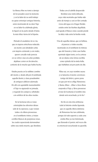 La blanca Nise no tomó a destajo
de los pasados casos la memoria
y en la labor de su sutil trabajo
no quiso entretejer antigua historia;
antes mostrando de su claro Tajo
en su labor la celebrada gloria,
lo figuró en la parte donde él baña
la más felice tierra de la España.
Pintado el caudaloso río se vía,
que en áspera estrecheza reducido,
un monte casi alrededor ceñía
con ímpetu corriendo y con ruido;
querer cercallo todo parecía
en su volver, mas era afán perdido;
dejábase correr en fin derecho,
contento de lo mucho que había hecho.
Estaba puesta en la sublime cumbre
del monte, y desde allí por él sembrada
aquella ilustre y clara pesadumbre
de antiguos edificios adornada.
De allí con agradable mansedumbre
el Tajo va siguiendo su jornada,
y regando los campos y arboledas
con artificio de las altas ruedas.
En la hermosa tela se veían
entretejidas las silvestres diosas
salir de la espesura, y que venían
todas a la ribera presurosas,
en el semblante tristes, y traían
cestillos blancos de purpúreas rosas,
las cuales esparciendo derramaban
sobre una ninfa muerta, que lloraban,
Todas con el cabello desparcido
lloraban una ninfa delicada,
cuya vida mostraba que había sido
antes de tiempo y casi en flor cortada.
Cerca del agua en el lugar florido,
estaba entre las hierbas degollada,
cual queda el blanco cisne cuando pierde
la dulce vida entre la hierba verde.
Una de aquellas diosas, que en belleza,
al parecer, a todas excedía,
mostrando en el semblante la tristeza
que del funesto y triste caso había
apartado algún tanto, en la corteza
de un álamo estas letras escribía
como epitafio de la ninfa bella,
que hablaban así por parte de ella.
"Elisa soy, en cuyo nombre suena
y se lamenta el monte cavernoso,
testigo del dolor y grave pena
en que por mí se aflige Nemoroso,
y llama ¡Elisa!... ¡Elisa! a boca llena
responde el Tajo, y lleva presuroso
al mar de Lusitania el nombre mío,
donde será escuchado, yo lo fío."
En fin en esta tela artificiosa
toda la historia estaba figurada,
que en aquella ribera deleitosa
de Nemoroso fue tan celebrada;
porque de todo aquesto y cada cosa
estaba Nise ya tan lnformada,
que llorando el pastor, mil veces ella
se enterneció escuchando su querella.
 