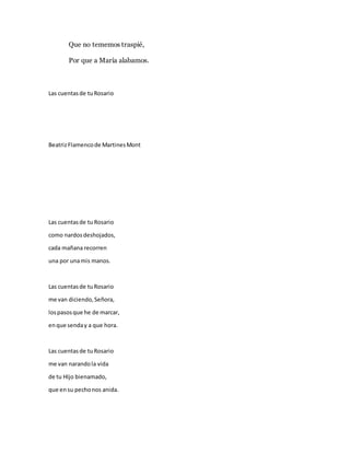 Que no tememos traspié,
Por que a María alabamos.
Las cuentasde tuRosario
BeatrizFlamencode MartinesMont
Las cuentasde tu Rosario
como nardosdeshojados,
cada mañana recorren
una por unamis manos.
Las cuentasde tuRosario
me van diciendo,Señora,
lospasosque he de marcar,
enque senday a que hora.
Las cuentasde tuRosario
me van narandola vida
de tu HIjo bienamado,
que ensu pechonos anida.
 