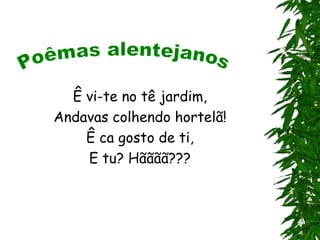 Ê vi-te no tê jardim,
Andavas colhendo hortelã!
    Ê ca gosto de ti,
    E tu? Hãããã???
 