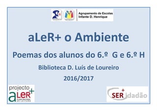aLeR+ o Ambiente
Poemas dos alunos do 6.º G e 6.º H
Biblioteca D. Luís de Loureiro
2016/2017
 