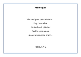 Malmequer
Mal me quer, bem me quer…
Pego nesta flor
Feita de mil pétalas
E colho uma a uma
À procura do meu amor…
Pedro, 6.º G
 