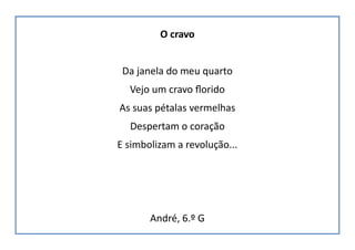 O cravo
Da janela do meu quarto
Vejo um cravo florido
As suas pétalas vermelhas
Despertam o coração
E simbolizam a revolução...
André, 6.º G
 