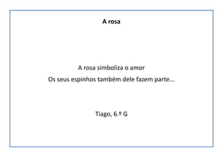 A rosa
A rosa simboliza o amor
Os seus espinhos também dele fazem parte...
Tiago, 6.º G
 