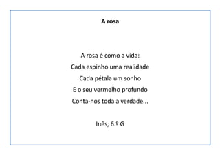 A rosa
A rosa é como a vida:
Cada espinho uma realidade
Cada pétala um sonho
E o seu vermelho profundo
Conta-nos toda a verdade...
Inês, 6.º G
 