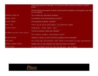 "Demos gracias por los insensatos. Si no fuera por ellos, el resto de nosotros, no podría
triunfar."
"No hay manera más segura de saber si las personas te agradan o te desagradan, que viajar
en su compañía".
٠٠٠٠٠٠٠٠٠٠٠٠٠٠٠٠٠٠٠٠٠٠٠٠٠٠٠٠٠٠٠٠٠٠٠٠٠٠ ٠٠٠٠٠٠٠٠٠٠٠٠٠٠٠٠٠٠٠٠٠٠٠٠٠٠٠٠٠٠٠٠٠٠٠٠٠٠٠٠٠٠٠٠٠٠٠٠٠٠٠٠٠٠٠٠٠٠٠٠٠٠٠٠٠٠٠٠٠٠٠٠٠٠٠٠٠٠٠٠٠٠٠٠٠٠٠٠٠٠
UNAMUNO, MIGUEL DE "Yo no vendo pan, sólo ofrezco levadura."
٠٠٠٠٠٠٠٠٠٠٠٠٠٠٠٠٠٠٠٠٠٠٠٠٠٠٠٠٠٠٠٠٠٠٠٠٠٠ ٠٠٠٠٠٠٠٠٠٠٠٠٠٠٠٠٠٠٠٠٠٠٠٠٠٠٠٠٠٠٠٠٠٠٠٠٠٠٠٠٠٠٠٠٠٠٠٠٠٠٠٠٠٠٠٠٠٠٠٠٠٠٠٠٠٠٠٠٠٠٠٠٠٠٠٠٠٠٠٠٠٠٠٠٠٠٠٠٠٠
USTINOV, PETER "La tolerancia, es la ira dominada por la razón."
٠٠٠٠٠٠٠٠٠٠٠٠٠٠٠٠٠٠٠٠٠٠٠٠٠٠٠٠٠٠٠٠٠٠٠٠٠٠ ٠٠٠٠٠٠٠٠٠٠٠٠٠٠٠٠٠٠٠٠٠٠٠٠٠٠٠٠٠٠٠٠٠٠٠٠٠٠٠٠٠٠٠٠٠٠٠٠٠٠٠٠٠٠٠٠٠٠٠٠٠٠٠٠٠٠٠٠٠٠٠٠٠٠٠٠٠٠٠٠٠٠٠٠٠٠٠٠٠٠
VALLEJO, CESAR "Para quedarse cavilando, cavilando."
٠٠٠٠٠٠٠٠٠٠٠٠٠٠٠٠٠٠٠٠٠٠٠٠٠٠٠٠٠٠٠٠٠٠٠٠٠٠ ٠٠٠٠٠٠٠٠٠٠٠٠٠٠٠٠٠٠٠٠٠٠٠٠٠٠٠٠٠٠٠٠٠٠٠٠٠٠٠٠٠٠٠٠٠٠٠٠٠٠٠٠٠٠٠٠٠٠٠٠٠٠٠٠٠٠٠٠٠٠٠٠٠٠٠٠٠٠٠٠٠٠٠٠٠٠٠٠٠٠
VERNE, JULIO "Todo lo que una persona pueda imaginar, otro podrá hacerlo realidad".
٠٠٠٠٠٠٠٠٠٠٠٠٠٠٠٠٠٠٠٠٠٠٠٠٠٠٠٠٠٠٠٠٠٠٠٠٠٠ ٠٠٠٠٠٠٠٠٠٠٠٠٠٠٠٠٠٠٠٠٠٠٠٠٠٠٠٠٠٠٠٠٠٠٠٠٠٠٠٠٠٠٠٠٠٠٠٠٠٠٠٠٠٠٠٠٠٠٠٠٠٠٠٠٠٠٠٠٠٠٠٠٠٠٠٠٠٠٠٠٠٠٠٠٠٠٠٠٠٠
VISCONTI, EMILIO "Independiente... siempre; aislado... nunca".
٠٠٠٠٠٠٠٠٠٠٠٠٠٠٠٠٠٠٠٠٠٠٠٠٠٠٠٠٠٠٠٠٠٠٠٠٠٠ ٠٠٠٠٠٠٠٠٠٠٠٠٠٠٠٠٠٠٠٠٠٠٠٠٠٠٠٠٠٠٠٠٠٠٠٠٠٠٠٠٠٠٠٠٠٠٠٠٠٠٠٠٠٠٠٠٠٠٠٠٠٠٠٠٠٠٠٠٠٠٠٠٠٠٠٠٠٠٠٠٠٠٠٠٠٠٠٠٠٠
VOLTAIRE (FRANCISCO MARIA AROUET)
"Si Dios no existiera, habría que inventarlo."
"No es suficiente conquistar; se debe aprender a seducir."
٠٠٠٠٠٠٠٠٠٠٠٠٠٠٠٠٠٠٠٠٠٠٠٠٠٠٠٠٠٠٠٠٠٠٠٠٠٠ ٠٠٠٠٠٠٠٠٠٠٠٠٠٠٠٠٠٠٠٠٠٠٠٠٠٠٠٠٠٠٠٠٠٠٠٠٠٠٠٠٠٠٠٠٠٠٠٠٠٠٠٠٠٠٠٠٠٠٠٠٠٠٠٠٠٠٠٠٠٠٠٠٠٠٠٠٠٠٠٠٠٠٠٠٠٠٠٠٠٠
WALTON, WILLIAM "Guardar un rencor, es como morir de la picadura de una sola abeja."
٠٠٠٠٠٠٠٠٠٠٠٠٠٠٠٠٠٠٠٠٠٠٠٠٠٠٠٠٠٠٠٠٠٠٠٠٠٠ ٠٠٠٠٠٠٠٠٠٠٠٠٠٠٠٠٠٠٠٠٠٠٠٠٠٠٠٠٠٠٠٠٠٠٠٠٠٠٠٠٠٠٠٠٠٠٠٠٠٠٠٠٠٠٠٠٠٠٠٠٠٠٠٠٠٠٠٠٠٠٠٠٠٠٠٠٠٠٠٠٠٠٠٠٠٠٠٠٠٠
WEISS, BRIAN "No se puede juzgar apresuradamente a nadie. Muchos se han arruinado por juzgar apresuradamente."
٠٠٠٠٠٠٠٠٠٠٠٠٠٠٠٠٠٠٠٠٠٠٠٠٠٠٠٠٠٠٠٠٠٠٠٠٠٠ ٠٠٠٠٠٠٠٠٠٠٠٠٠٠٠٠٠٠٠٠٠٠٠٠٠٠٠٠٠٠٠٠٠٠٠٠٠٠٠٠٠٠٠٠٠٠٠٠٠٠٠٠٠٠٠٠٠٠٠٠٠٠٠٠٠٠٠٠٠٠٠٠٠٠٠٠٠٠٠٠٠٠٠٠٠٠٠٠٠٠
WENDELL HOLMES, OLIVER "Ningún amor es más verdadero que aquel que muere no revelado."
٠٠٠٠٠٠٠٠٠٠٠٠٠٠٠٠٠٠٠٠٠٠٠٠٠٠٠٠٠٠٠٠٠٠٠٠٠٠ ٠٠٠٠٠٠٠٠٠٠٠٠٠٠٠٠٠٠٠٠٠٠٠٠٠٠٠٠٠٠٠٠٠٠٠٠٠٠٠٠٠٠٠٠٠٠٠٠٠٠٠٠٠٠٠٠٠٠٠٠٠٠٠٠٠٠٠٠٠٠٠٠٠٠٠٠٠٠٠٠٠٠٠٠٠٠٠٠٠٠
WILDE, OSCAR "Es malo que hablen mal de uno; pero hay algo peor, ...que no hablen
Pisco
 
