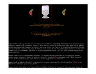 El cuarto domingo del mes de julio, fue instituído por
Resolución Ministerial Nº 055-99-ITINCI/DM del 6 de mayo de 1999,
Día del Pisco
•
El primer sábado de cada mes de febrero, fue institucionalizado
por Resolución Ministerial del 22 de abril del 2004,
Día del Pisco Sour,
•
Según Garcilaso de la Vega, fue Don Francisco de Caravantes, un toledano llegado luego del encuentro de las dos culturas y quien
al igual que muchos de sus compatriotas, añoraba los licores que solía saborear en su lejana tierra; quien mandó traer las primeras
cepas de uva desde las Islas Canarias y que el primer vino que se produjo en el Cusco fue de la cosecha de Bartolomé de Terrazas,
quien en 1555 envió a Garcilaso de la Vega, 30 indios con varias canastas de uvas, para que las repartiese entre sus vecinos. Otros
cronistas dicen que en la hacienda Marcahuasi en el Cusco, de propiedad de Pedro López de Cazalla, se elaboró por primera vez,
este preciado licor.
Guamán Poma de Ayala, Pedro Sarmiento de Gamboa, Fray Martín de Murúa y Pedro Cieza de León, a través de diferentes
escritos, también acreditan la existencia de la referencia geográfica al puebo de Pisco desde inicios de la Colonia; destacando
además, el cultivo de la vid, al igual que la elaboración de vinos y aguardientes en dicha zona.
Miguel Cabello de Balboa, al describir la costa sur del Perú; menciona expresamente los valles de Ica, Humay y Pisco, en sus
"Misceláneas Antárticas", que escribiera en 1586.
El padre Bernabé Cobo, afirma en su "Historia del Nuevo Mundo" (1653); que fue Hernando de Montenegro quien plantara las
 