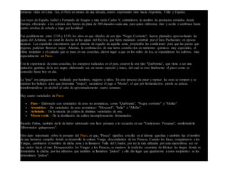 primeras vides en Lima. Así, el Perú en menos de una década, estuvo exportando vino hacia Argentina, Chile y España.
Los reyes de España, Isabel y Fernando de Aragón y más tarde Carlos V, estimularon la siembra de productos enviados desde
Europa, ofreciendo a los colonos dos barras de plata de 300 ducados cada una, para quien elaborase vino y aceite o sembrase hasta
cuatro arrobas de cebada y trigo por localidad.
Fue posiblemente entre 1530 y 1550; los años en que viñedos de uva tipo "Negra Corriente", fueron plantados aprovechando las
aguas del Achirana, un canal de desvío de las aguas del Río Ica, que fuera mandado construir por el Inca Pachacutec en épocas
incaicas. Los españoles encontraron que el sistema de regadío de aquella zona, propiciaba las condiciones para que las parras que
trajeran, pudieran florercer mejor. Además, la combinación de una tierra costeña rica en nutrientes químicos muy especiales, el
clima templado y el cuidado que se puso en sus cosechas, dieron lugar a que en los valles de Ica, se expandieran los cultivos, más
especialmente en Pisco.
Con la experiencia de estas cosechas, los europeos radicados en el país, crearon la uva tipo "Quebranta", que viene a ser una
mutación genética de la uva negra; elaborando así, un mosto especial y único, del cual se creo finalmente el pisco como es
conocido hasta hoy en día.
La "pisa" era antíguamente, realizado por hombres, mujeres y niños. En este proceso de pisar y repisar, las uvas se rompen y se
separan los hollejos a los que denomina "orujos", sacándose el jugo o "Mosto", el que por fermentación, pierde su azúcar,
transformándose en alcohol al cabo de aproximadamente cuatro semanas.
Hay cuatro variedades de Pisco:
 Puro.– Elaborado con variedades de uvas no aromáticas, como "Quebranta", "Negra corriente" y "Mollar".
 Aromático.– De variedades de uvas aromáticas: "Moscatel", "Italia" o "Albilla".
 Acholado.– De la mezcla de caldos de distintas variedades de uva.
 Mosto verde.– De la destilación de caldos incompletamente fermentados.
Ricardo Palma, también da fe de haber saboreado este licor peruano y lo recuerda en sus "Tradiciones Peruanas", nombrándolo
"alborotador quitapesares".
Otro dato importante sobre lo peruano del Pisco, es que, "Pisscu" significa avecilla en el idioma quechua y también fue el nombre
de una hermosa campiña donde se desarrolló la cultura Yunga, descendientes de los Paracas. Cuando los Incas, conquistaron a los
Yungas, cambiaron el nombre de dicha zona y la llamaron Valle del Cóndor, por ser la ruta utilizada por esta maravillosa ave en
sus vuelos hacia el mar. Desaparecidos los Yungas y los Paracas, se mantuvo la tradición ceramista de fabricar las tinajas donde se
fermentaba la chicha, por los alfareros que también se llamaban "piskos" y ello dio lugar que igualmente a estos recipientes se les
denominara "piskos".
 