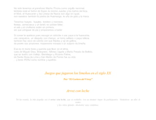 No sólo tenemos al grandioso Machu Picchu como orgullo nacional,
también está el Señor de Sipán, la momia Juanita y los baños del Inca,
el Misti, el Huascarán y las Líneas de Nazca son algo sin igual,
son nuestros también la piedra de Huamanga, la uña de gato y la maca.
Tenemos huayno, huaylas, tondero y marinera,
festejo, zamacueca y un landó no podían faltar,
el vals y el criollismo están en primera,
así que póngase de pie y empecemos a bailar.
Si comer te apetece pues escoge un cebiche o una papa a la huancaína,
una carapulcra, un olluquito con charqui, un lomo saltado o papa rellena,
también hay seco de cabrito con sus fréjoles y ají de gallina,
de postre sus picarones, mazamorra morada o un suspiro de limeña.
Esa es mi tierra linda y querida que llevo en el alma,
cuna de Miguel Grau, Bolognesi, Alfonso Ugarte y María Parado de Bellido,
que se ilustró con Vallejo, Mariátegui y Ricardo Palma,
de Santa Rosa de Lima y San Martín de Porres fue su nido
…y tiene PERU como nombre y apellido.
Juegos que jugaron los limeños en el siglo XX
Por: “El Cochero del Virrey”
Arroz con leche
De las rondas, la más popular era el arroz con leche, que se realizaba con un número impar de participantes. Situándose un niño al
centro
y los otros girando alrededor suyo cantaban.
 