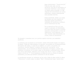 luego denominaron "Templo del Sol".
Parte de este culto eran los
sacrificios, que sólo se efectuaban en
ocasiones solemnes o para conjurar
un peligro grave inminente. El culto
religioso era administrado por sumos
sacerdotes, quienes generalmente
eran parientes del Inca.
Estos sacerdotes, tenían a su cargo
los templos que eran erigidos en
diferentes lugares del territorio;
realizaban los sacrificios y cuidaban
que se observaran los ritos.
De su adoración al Sol y la Luna,
surgió el calendario de festividades
en el que cada mes tenía un nombre
especial y correspondía a un tipo de
celebración, como alabanza a su
dios. Durante estas festividades, se
comía y bebía en abundancia.
Se danzaba y mascaba coca, con permiso superior del Inca y se realizaban
sacrificios.
La medicina que se practicó en el incanato, estaba íntimamente ligada a la magia y
la religión. Todas las enfermedades se suponían provocadas por el desprendimiento
del espíritu del cuerpo, a causa de un maleficio, un susto o un pecado. Los
curanderos incaicos, llegaron a realizar intervenciones quirúrgicas, como
trepanaciones, con el propósito de eliminar fragmentos de huesos o armas, que
quedaban incrustadas en el craneo, luego de accidentes o enfrentamientos bélicos.
Uno de los instrumentos utilizados en la cirugía inca, fue el "Tumi" o cuchillo de
metal en forma de "T". Como anestesia se usaba la coca y la chicha en grandes
cantidades y se sabe que también conocieron el uso de vendas.
La arquitectura peruana no comienza con los incas. Antes de ellos existió la cultura
"Tiahuanaco" y mucho antes, la cultura "Wari". Posiblemente hayan habido otras
 
