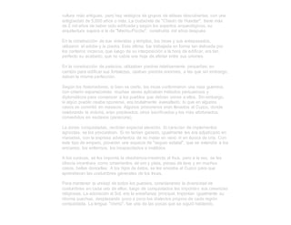 cultura más antiguas, pero hay vestigios de grupos de aldeas descubiertas, con una
antigüedad de 5,000 años o más. La ciudadela de "Chavín de Huantar", tiene más
de 2 mil años de haber sido edificada y según los expertos arqueológicos, su
arquitectura supera a la de "Machu-Picchu", construída mil años después.
En la construcción de sus viviendas y templos, los incas y sus antepasados,
utilizaron el adobe y la piedra. Esta última, fue trabajada en forma tan delicada por
los canteros incaicos, que luego de su interposición a la hora de edificar, era tan
perfecto su acabado, que no cabía una hoja de afeitar entre sus uniones.
En la construcción de palacios, utilizaban piedras relatívamente pequeñas; en
cambio para edificar sus fortalezas, usaban piedras enormes, a las que sin embargo,
daban la misma perfección.
Según los historiadores; si bien es cierto, los incas conformaron una raza guerrera,
con criterio expansionista; muchas veces aplicaban métodos persuasivos y
diplomáticos para convencer a los pueblos que debían unirse a ellos. Sin embargo,
si algún pueblo osaba oponerse, era brutalmente avasallado; lo que en algunos
casos se convirtió en masacre. Algunos prisioneros eran llevados al Cuzco, donde
celebrando la victoria, eran pisoteados, otros sacrificados y los más afortunados,
convertidos en esclavos (yanacuna).
La zonas conquistadas, recibían especial atención. Si carecían de implementos
agrícolas, se los procuraban. Si no tenían ganado, igualmente les era adjudicado en
manadas, con la expresa advertencia de no matar en vano ni en época de cría. Con
este tipo de amparo, proveían una especie de "seguro estatal", que se extendía a los
ancianos, los enfermos, los incapacitados e inválidos.
A los curacas, se les imponía la obediencia irrestricta al Inca, pero a la vez, se les
ofrecía incentivos como ornamentos de oro y plata, piezas de lana y en muchos
casos, bellas doncellas. A los hijos de éstos, se les enviaba al Cuzco para que
aprendieran las costumbres generales de los Incas.
Para mantener la unidad de todos los pueblos, considerando la diversidad de
costumbres en cada uno de ellos; luego de conquistados les imponían sus creencias
religiosas. La adoración al Sol, era la enseñanza principal. Imponían igualmente su
idioma quechua, desplazando poco a poco los dialectos propios de cada región
conquistada. La lengua "chimú", fue una de las pocas que se siguió hablando,
 