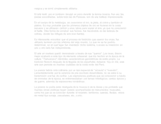 mágica y se tornó simplemente utilitaria.
El arte textil, por el contrario decayó un poco durante la época incaica. Aun así, las
piezas encontradas, sobre todo las de Paracas, son de una belleza impresionante.
En el campo de la metalurgia, se conocieron el oro, la plata, el cobre y también el
platino. Es muy probable que los primeros objetos de oro se hicieran en la costa
peruana y se utilizaran carbón y unos tubos para soplar el aire, ya que no conocieron
el fuelle. Otra forma de construir sus hornos, fue haciéndolo en las laderas de
colinas, donde las ráfagas de aire eran fuertes.
Es interesante encontrar que el proceso de fundición que usaron los incas, fue
utilizado también por los orfebres del viejo mundo. Lo que no se ha podido
determinar, es en qué lugar fue inventado dicho sistema, o acaso su invención en
uno u otro lado fue independiente.
El arte en madera quedó demostrado a través de sus "queros". Los incas, dieron
mejor acabado a este tipo de elemento artesanal; que los hechos en la época de la
cultura "Tiahuanaco"; dándoles características geométricas de estilo propio. La
tradición floreció después de la llegada de los españoles. Inclusive hoy en día, este
arte aun persiste en muchas ciudades de la costa norte del Perú.
La poesía habría sido cultivada por un tipo especial de "amauta" o "maestro".
Lamentablemente por la carencia de una escritura desarrollada, no se sabe si su
transmisión oral fue de confiar. Las expresiones poéticas que se conocieron a través
de cronistas de la época, se entremezclaban con temas mitológicos, cantos épicos y
de guerra, además de expresiones románticas.
La poesía no podía estar desligada de la música ni de la danza y es probable que
muchas obras poéticas hayan estado acompañadas de instrumentos musicales,
como los que ya se conocían durante el incanato: tambores, quenas, flautas, vasos
de metal tipo sonaja, cascabeles, etc. (LARS)
 