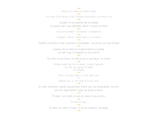 •••
Abraza a tu amigo con ambas manos.
•••
Así como el río retorna al mar, la dádiva del hombre se revierte en él.
•••
Ayudar en los asuntos de los demás,
no quiere decir que debamos meter la nariz en ellos.
•••
Caer está permitido. ¡Levantarse es obligatorio!
•••
Cualquier esfuerzo resulta ligero con el hábito.
•••
Cuando un hombre tiene voluntad y entusiasmo, los dioses son sus aliados.
•••
Cuando uno no halla la tranquilidad en sí mismo,
es inútil que la busques en otra parte.
•••
De todo lo que llevas, tu sonrisa es lo que mejor te sienta
•••
Dichoso aquel que oye un insulto y simula ignorarlo;
así evita un centenar de males.
(El Talmud).
•••
Dime con quién andas y te diré quién eres.
•••
Disfruta hoy, es más tarde de lo que crees.
•••
El amor comienza cuando una persona siente que las necesidades de otra
son tan importantes como las suyas propias.
•••
El amor cura tanto al que da como al que recibe.
•••
El amor es ciego.
•••
El amor es como el fuego; si no se comunica, se apaga.
•••
 