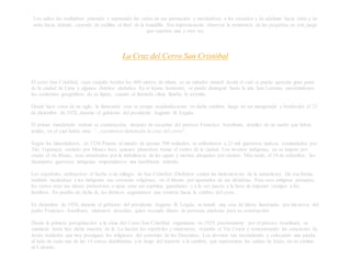 Los saltos los realizaban juntando y separando las cañas de sus piernecitas y moviéndose a los costados y de adelante hacia atrás y de
atrás hacia delante, cayendo de rodillas al final de la tonadilla. Era impresionante observar la resistencia de las pequeñas en este juego
que repetían una y otra vez.
La Cruz del Cerro San Cristóbal
El cerro San Cristóbal, cuya cúspide bordea los 400 metros de altura, es un mirador natural desde el cual se puede apreciar gran parte
de la ciudad de Lima y algunos distritos aledaños. En el lejano horizonte, se puede distinguir hasta la isla San Lorenzo, mostrándonos
los contornos geográficos de su figura, cuando el húmedo clima limeño lo permite.
Desde hace cerca de un siglo, la iluminada cruz se yergue resplandeciente en dicha cumbre, luego de ser inaugurada y bendecida el 23
de diciembre de 1928, durante el gobierno del presidente Augusto B. Leguía.
El primer mandatario ordenó su construcción, después de escuchar del párroco Francisco Aramburú, detalles de un sueño que había
tenido, en el cual había visto “...totalmente iluminada la cruz del cerro".
Según los historiadores, en 1536 Pizarro al mando de apenas 500 soldados, se enfrentaron a 25 mil guerreros nativos, comandados por
Tito Yupanqui, enviado por Manco Inca, quienes planeaban tomar el centro de la ciudad. Los novatos indígenas, en su ímpetu por
cruzar el río Rímac, eran arrastrados por la turbulencia de las aguas y morían ahogados por cientos. Más tarde, el 14 de setiembre, los
diezmados guerreros indígenas emprendieron una humillante retirada.
Los españoles, atribuyeron el hecho a un milagro de San Cristóbal (Defensor contra las inclemencias de la naturaleza). De esa forma,
también inculcaban a los indígenas sus creencias religiosas, en el intento por apartarlos de sus idolatrías. Para esos antiguos peruanos,
los cerros eran sus dioses protectores o apus, eran sus espíritus guardianes y a la vez jueces a la hora de imponer castigos a los
hombres. En prueba de dicha fe, los ibéricos organizaron una romería hacia la cumbre del cerro.
En diciembre de 1928, durante el gobierno del presidente Augusto B. Leguía, se instaló una cruz de hierro iluminada, por iniciativa del
padre Francisco Aramburú, misionero descalzo, quien recaudó dinero de personas piadosas para su construcción.
Desde la primera peregrinación a la cima del Cerro San Cristóbal, organizada en 1929, precisamente por el párroco Aramburú, se
mantiene hasta hoy dicha muestra de fe. La hacían los españoles y misioneros, rezando el Vía Crucis y rememorando las estaciones de
Jesús; tradición que hoy prosiguen los religiosos del convento de los Descalzos. Los devotos van ascendiendo y colocando una piedra
al lado de cada una de las 14 cruces distribuidas a lo largo del trayecto a la cumbre, que representan las caídas de Jesús, en su camino
al Calvario.
 
